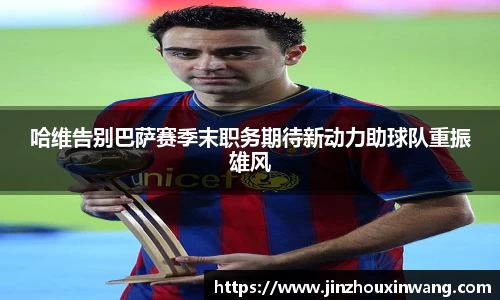 哈维告别巴萨赛季末职务期待新动力助球队重振雄风