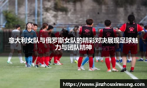 意大利女队与俄罗斯女队的精彩对决展现足球魅力与团队精神